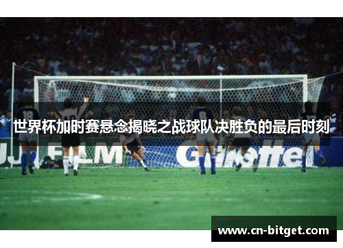 世界杯加时赛悬念揭晓之战球队决胜负的最后时刻