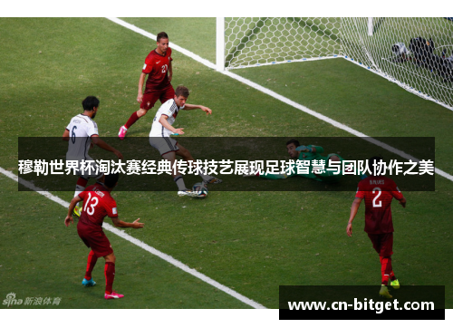 穆勒世界杯淘汰赛经典传球技艺展现足球智慧与团队协作之美