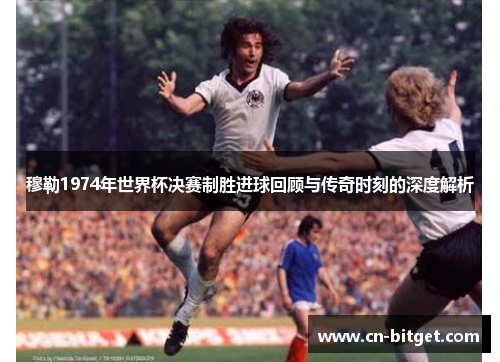 穆勒1974年世界杯决赛制胜进球回顾与传奇时刻的深度解析
